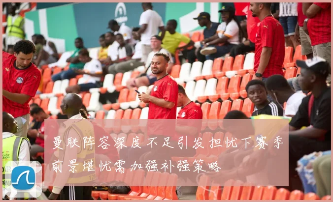 曼联阵容深度不足引发担忧下赛季前景堪忧需加强补强策略
