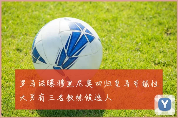 罗马诺曝穆里尼奥回归皇马可能性大另有三名教练候选人