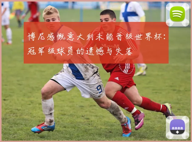 博尼感慨意大利未能晋级世界杯：冠军级球员的遗憾与失落