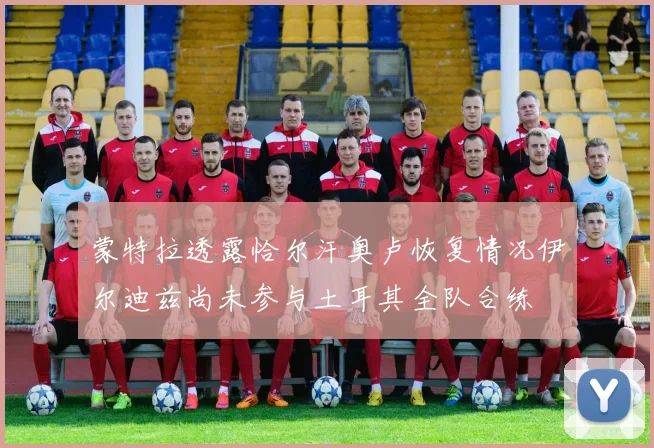 蒙特拉透露恰尔汗奥卢恢复情况伊尔迪兹尚未参与土耳其全队合练