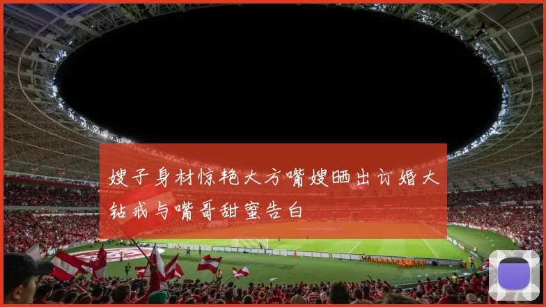 嫂子身材惊艳大方嘴嫂晒出订婚大钻戒与嘴哥甜蜜告白