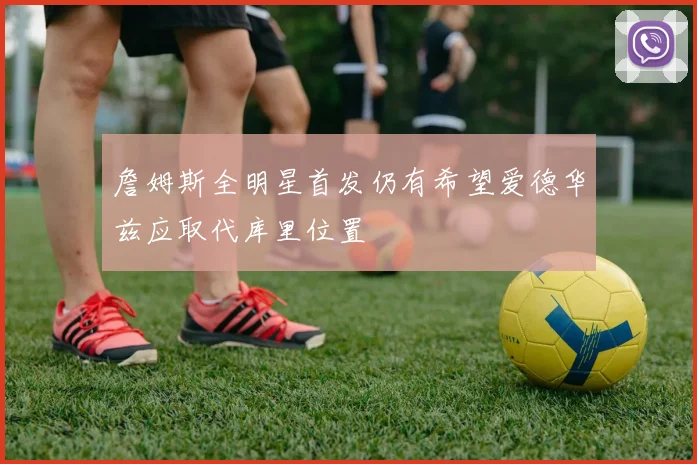 詹姆斯全明星首发仍有希望爱德华兹应取代库里位置