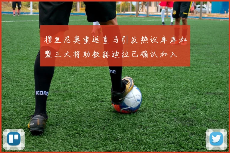 穆里尼奥重返皇马引发热议库库加盟三大将助教赫迪拉已确认加入