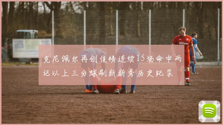 克尼佩尔再创佳绩连续15场命中两记以上三分球刷新新秀历史纪录