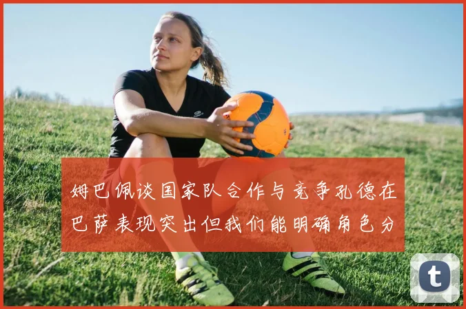姆巴佩谈国家队合作与竞争孔德在巴萨表现突出但我们能明确角色分工