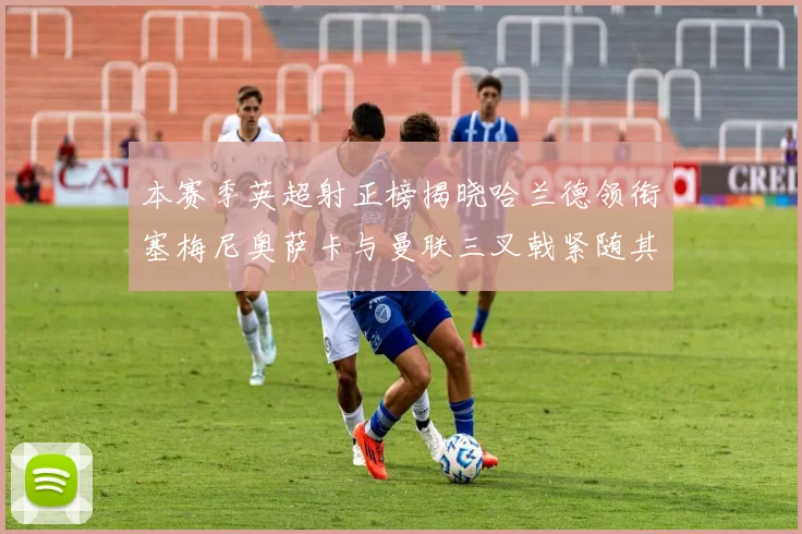 本赛季英超射正榜揭晓哈兰德领衔塞梅尼奥萨卡与曼联三叉戟紧随其后
