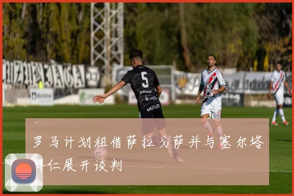 罗马计划租借萨拉戈萨并与塞尔塔拜仁展开谈判