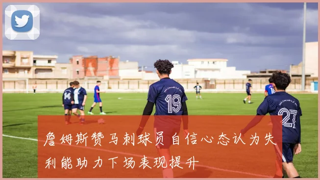 詹姆斯赞马刺球员自信心态认为失利能助力下场表现提升